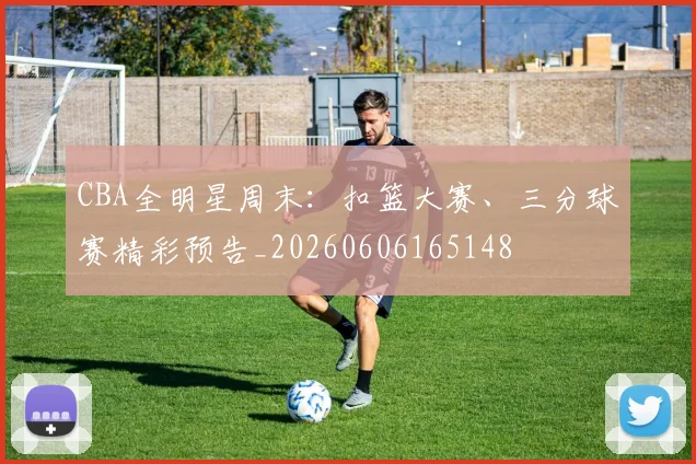 CBA全明星周末:扣篮大赛、三分球赛精彩预告_20260606165148