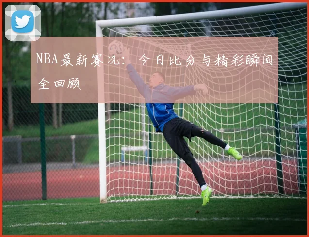 NBA最新赛况:今日比分与精彩瞬间全回顾