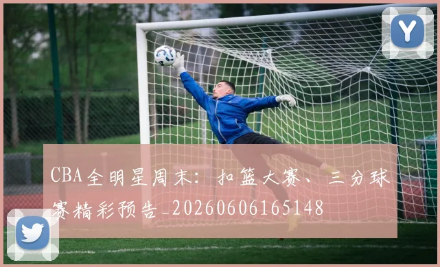 CBA全明星周末：扣篮大赛、三分球赛精彩预告_20260606165148