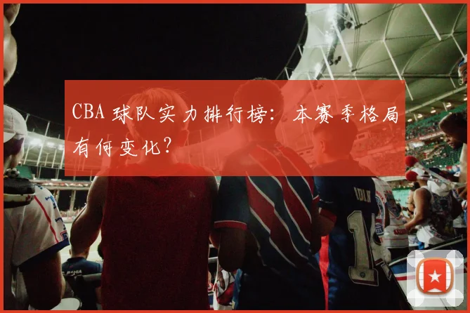 CBA 球队实力排行榜:本赛季格局有何变化?