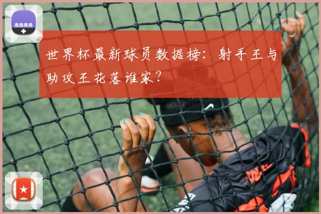 世界杯最新球员数据榜：射手王与助攻王花落谁家？