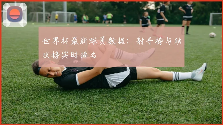 世界杯最新球员数据：射手榜与助攻榜实时排名